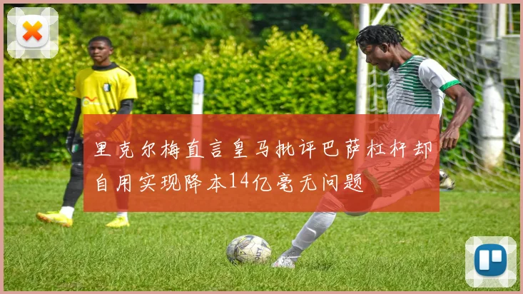 里克尔梅直言皇马批评巴萨杠杆却自用实现降本14亿毫无问题