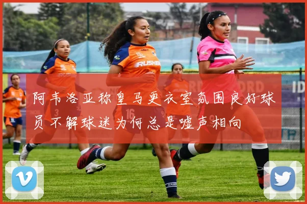 阿韦洛亚称皇马更衣室氛围良好球员不解球迷为何总是嘘声相向