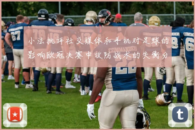 小法批评社交媒体和手机对足球的影响欧冠决赛中攻防战术的失衡分析