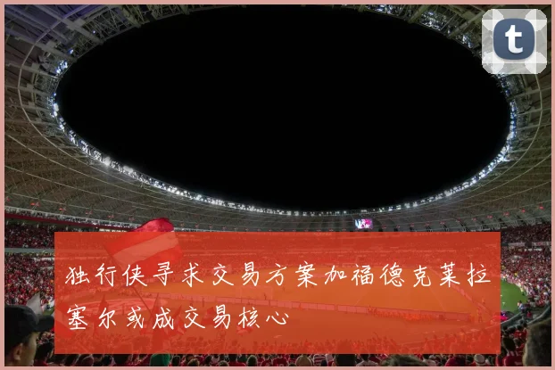 独行侠寻求交易方案加福德克莱拉塞尔或成交易核心