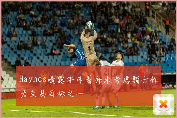 Haynes透露字母哥并未考虑骑士作为交易目标之一