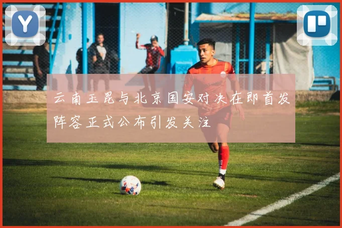 云南玉昆与北京国安对决在即首发阵容正式公布引发关注
