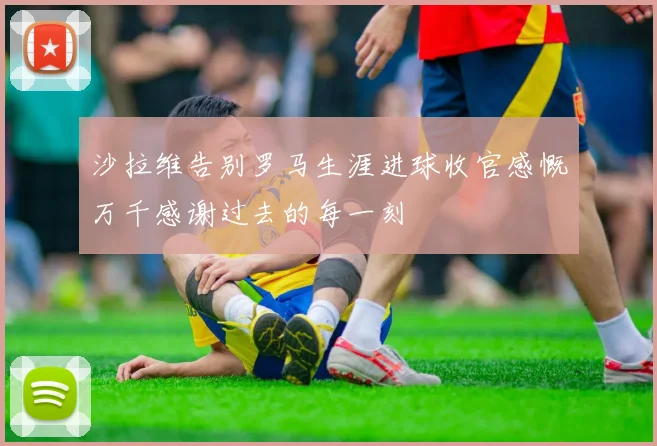 沙拉维告别罗马生涯进球收官感慨万千感谢过去的每一刻