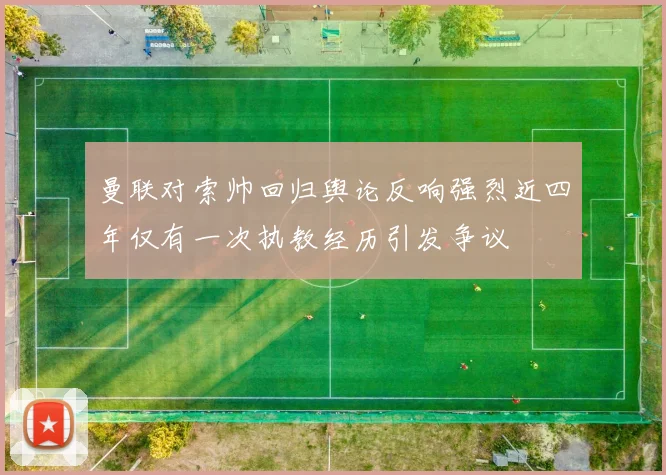 曼联对索帅回归舆论反响强烈近四年仅有一次执教经历引发争议