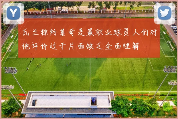瓦兰称约基奇是最职业球员人们对他评价过于片面缺乏全面理解