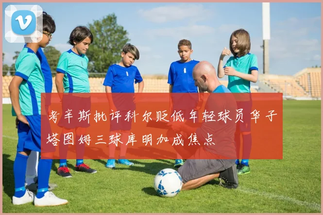 考辛斯批评科尔贬低年轻球员华子塔图姆三球库明加成焦点