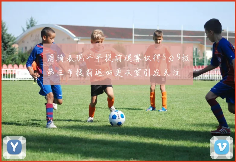 周琦表现平平提前退赛仅得5分9板第三节提前返回更衣室引发关注