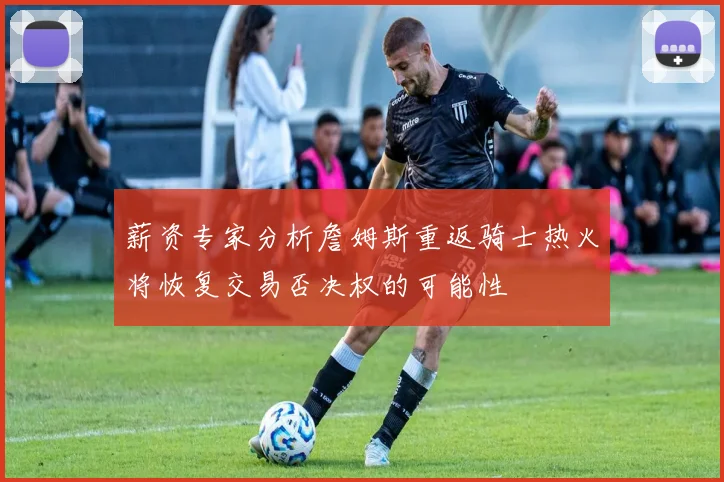 薪资专家分析詹姆斯重返骑士热火将恢复交易否决权的可能性