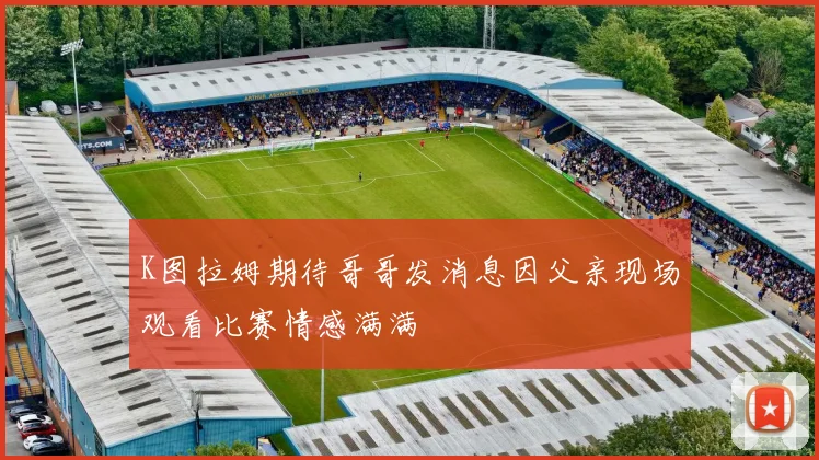 K图拉姆期待哥哥发消息因父亲现场观看比赛情感满满